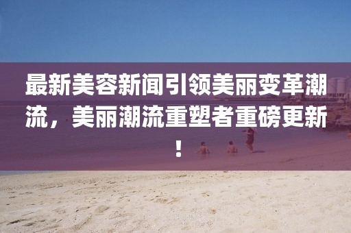 最新美容新聞引領(lǐng)美麗變革潮流，美麗潮流重塑者重磅更新！