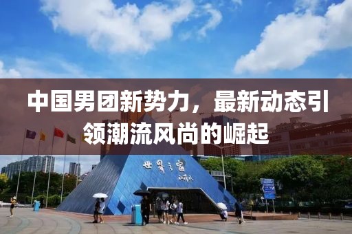 中國男團(tuán)新勢力，最新動態(tài)引領(lǐng)潮流風(fēng)尚的崛起