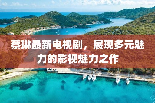 蔡琳最新電視劇，展現(xiàn)多元魅力的影視魅力之作