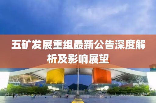 五礦發(fā)展重組最新公告深度解析及影響展望