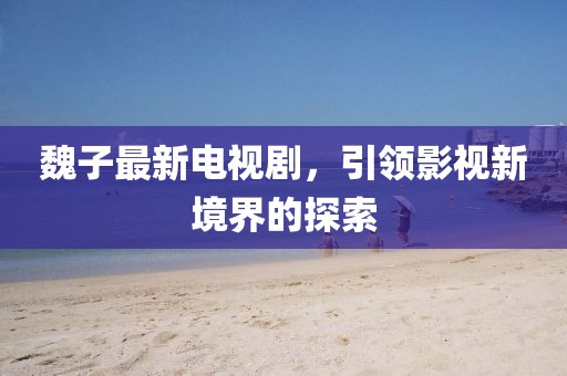 魏子最新電視劇，引領(lǐng)影視新境界的探索