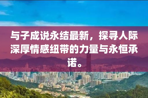 與子成說(shuō)永結(jié)最新，探尋人際深厚情感紐帶的力量與永恒承諾。