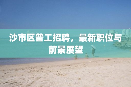沙市區(qū)普工招聘，最新職位與前景展望