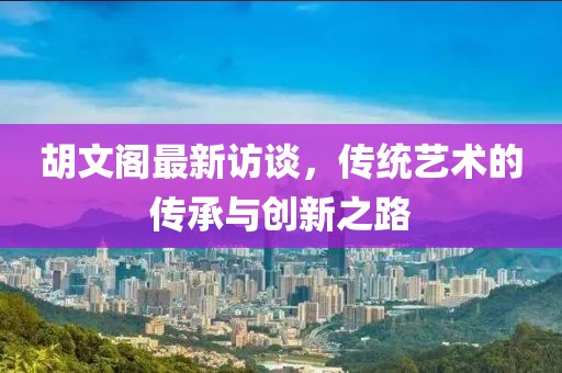 胡文閣最新訪談，傳統(tǒng)藝術(shù)的傳承與創(chuàng)新之路