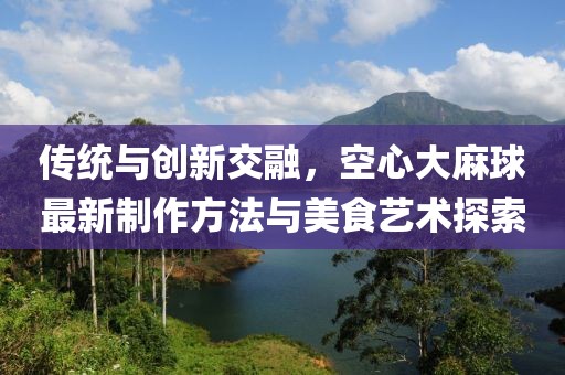 傳統(tǒng)與創(chuàng)新交融，空心大麻球最新制作方法與美食藝術(shù)探索