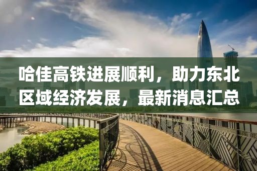 哈佳高鐵進(jìn)展順利，助力東北區(qū)域經(jīng)濟(jì)發(fā)展，最新消息匯總