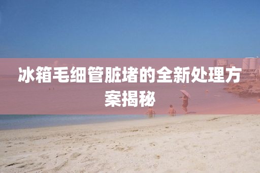 冰箱毛細管臟堵的全新處理方案揭秘