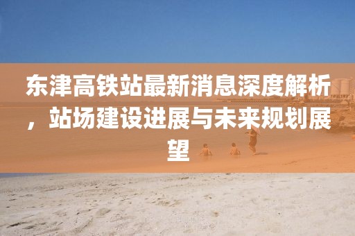 東津高鐵站最新消息深度解析，站場建設(shè)進(jìn)展與未來規(guī)劃展望