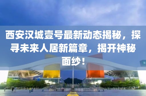 西安漢城壹號(hào)最新動(dòng)態(tài)揭秘，探尋未來人居新篇章，揭開神秘面紗！