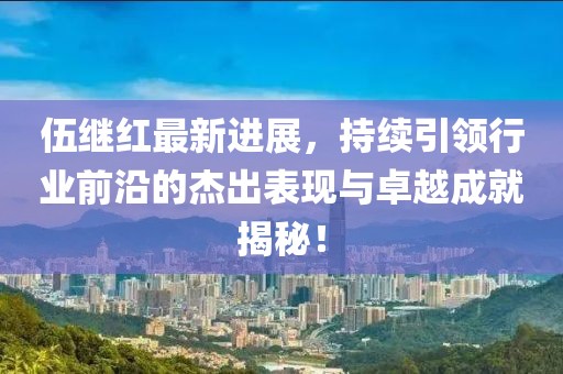 伍繼紅最新進展，持續(xù)引領(lǐng)行業(yè)前沿的杰出表現(xiàn)與卓越成就揭秘！