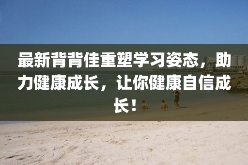 最新背背佳重塑學(xué)習(xí)姿態(tài)，助力健康成長(zhǎng)，讓你健康自信成長(zhǎng)！