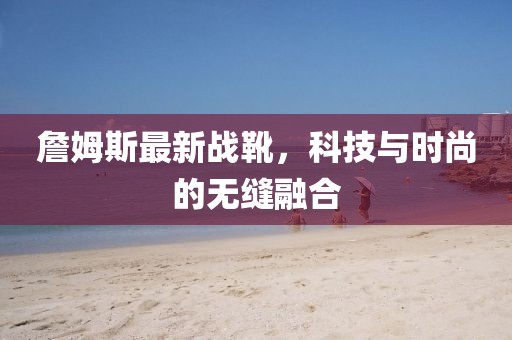 詹姆斯最新戰(zhàn)靴，科技與時(shí)尚的無(wú)縫融合