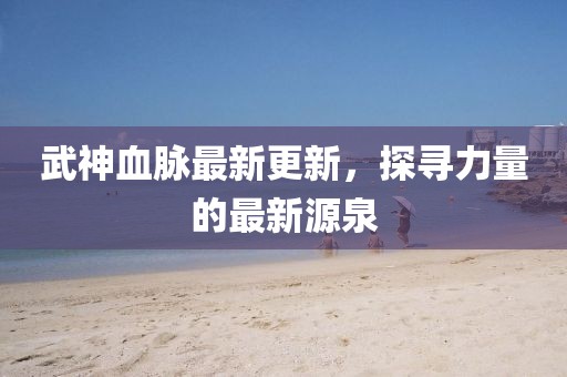 武神血脈最新更新，探尋力量的最新源泉