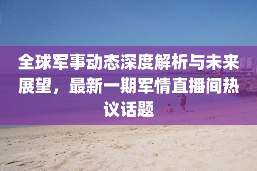全球軍事動態(tài)深度解析與未來展望，最新一期軍情直播間熱議話題