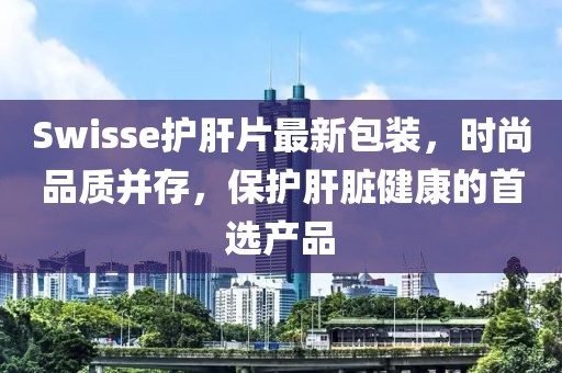 Swisse護(hù)肝片最新包裝，時尚品質(zhì)并存，保護(hù)肝臟健康的首選產(chǎn)品