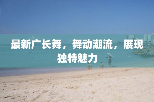 最新廣長(zhǎng)舞，舞動(dòng)潮流，展現(xiàn)獨(dú)特魅力