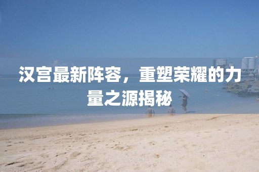 漢宮最新陣容，重塑榮耀的力量之源揭秘