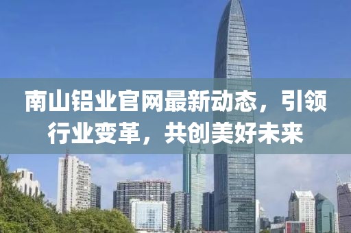 南山鋁業(yè)官網(wǎng)最新動(dòng)態(tài)，引領(lǐng)行業(yè)變革，共創(chuàng)美好未來