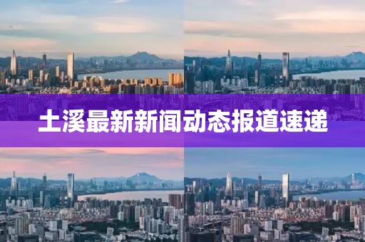 土溪最新新聞動態(tài)報道速遞