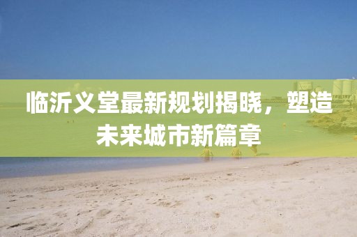 臨沂義堂最新規(guī)劃揭曉，塑造未來城市新篇章