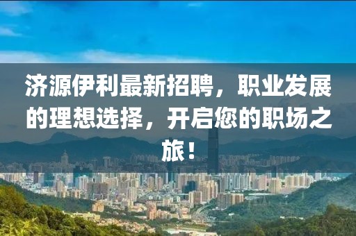 濟源伊利最新招聘，職業(yè)發(fā)展的理想選擇，開啟您的職場之旅！