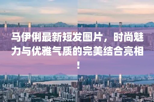 馬伊俐最新短發(fā)圖片，時尚魅力與優(yōu)雅氣質(zhì)的完美結(jié)合亮相！