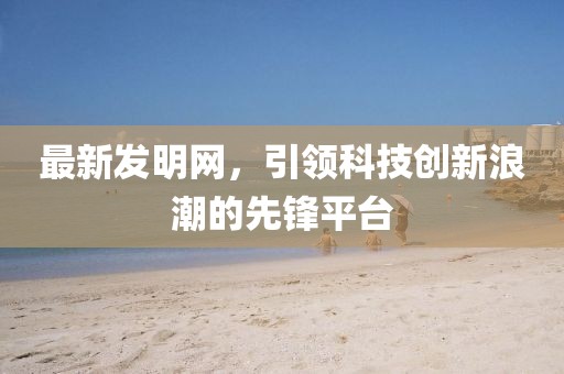 最新發(fā)明網(wǎng)，引領(lǐng)科技創(chuàng)新浪潮的先鋒平臺(tái)