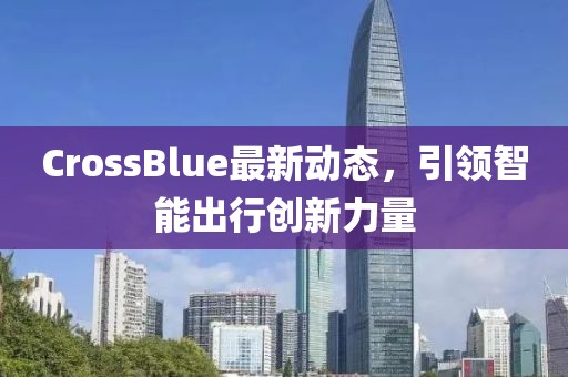 CrossBlue最新動態(tài)，引領智能出行創(chuàng)新力量