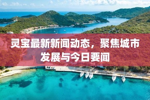 靈寶最新新聞動態(tài)，聚焦城市發(fā)展與今日要聞