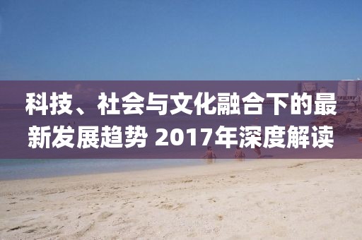 科技、社會(huì)與文化融合下的最新發(fā)展趨勢(shì) 2017年深度解讀