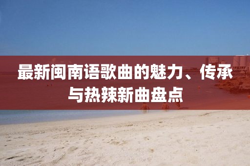 最新閩南語歌曲的魅力、傳承與熱辣新曲盤點