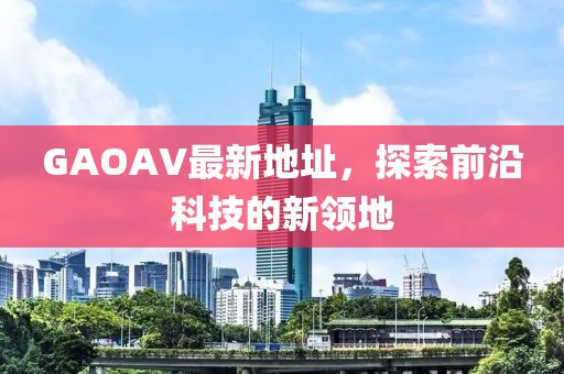 GAOAV最新地址，探索前沿科技的新領(lǐng)地