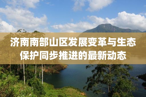 濟南南部山區(qū)發(fā)展變革與生態(tài)保護同步推進的最新動態(tài)
