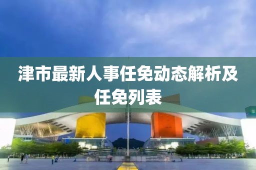 津市最新人事任免動態(tài)解析及任免列表