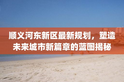 順義河?xùn)|新區(qū)最新規(guī)劃，塑造未來城市新篇章的藍(lán)圖揭秘