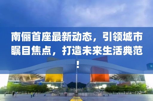 南儷首座最新動(dòng)態(tài)，引領(lǐng)城市矚目焦點(diǎn)，打造未來(lái)生活典范！