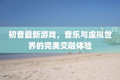 初音最新游戲，音樂與虛擬世界的完美交融體驗