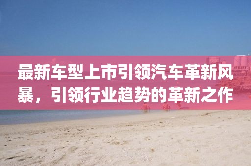 最新車型上市引領(lǐng)汽車革新風(fēng)暴，引領(lǐng)行業(yè)趨勢的革新之作