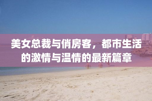 美女總裁與俏房客，都市生活的激情與溫情的最新篇章