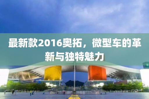最新款2016奧拓，微型車的革新與獨(dú)特魅力