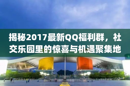 揭秘2017最新QQ福利群，社交樂(lè)園里的驚喜與機(jī)遇聚集地