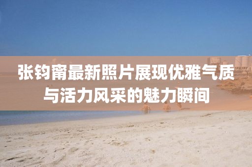 張鈞甯最新照片展現(xiàn)優(yōu)雅氣質(zhì)與活力風(fēng)采的魅力瞬間