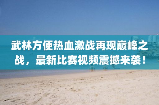 武林方便熱血激戰(zhàn)再現(xiàn)巔峰之戰(zhàn)，最新比賽視頻震撼來襲！