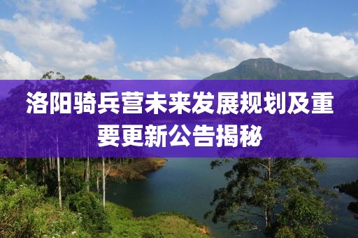 洛陽騎兵營未來發(fā)展規(guī)劃及重要更新公告揭秘
