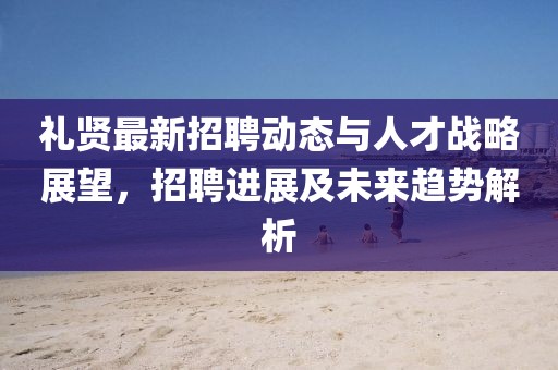 禮賢最新招聘動(dòng)態(tài)與人才戰(zhàn)略展望，招聘進(jìn)展及未來趨勢(shì)解析