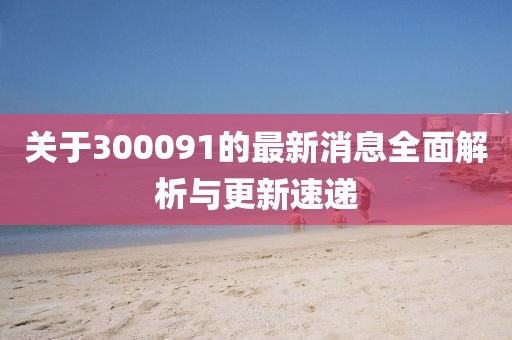關(guān)于300091的最新消息全面解析與更新速遞