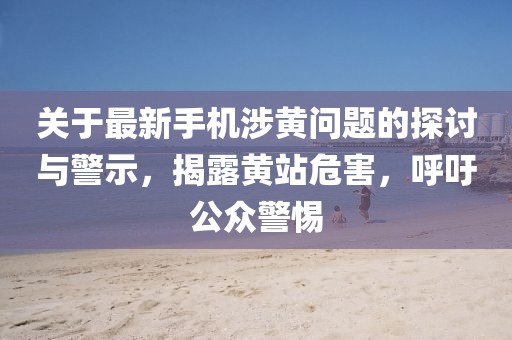 關(guān)于最新手機(jī)涉黃問(wèn)題的探討與警示，揭露黃站危害，呼吁公眾警惕