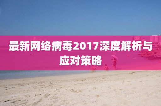 最新網(wǎng)絡(luò)病毒2017深度解析與應(yīng)對(duì)策略