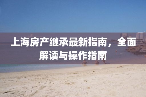 上海房產(chǎn)繼承最新指南，全面解讀與操作指南