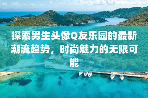 探索男生頭像Q友樂園的最新潮流趨勢，時尚魅力的無限可能